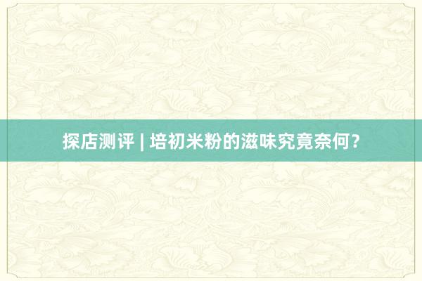 探店测评 | 培初米粉的滋味究竟奈何？