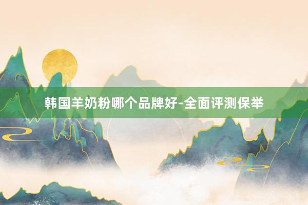 韩国羊奶粉哪个品牌好-全面评测保举