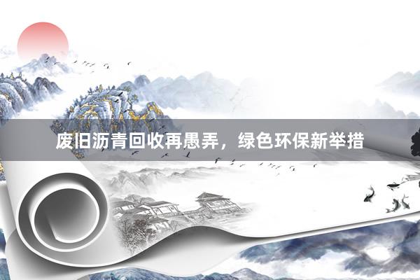 废旧沥青回收再愚弄，绿色环保新举措