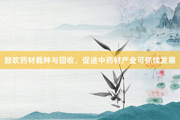 鼓吹药材栽种与回收，促进中药材产业可抓续发展