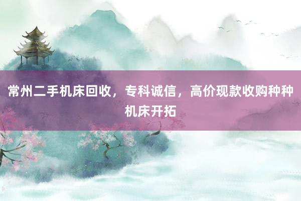 常州二手机床回收，专科诚信，高价现款收购种种机床开拓