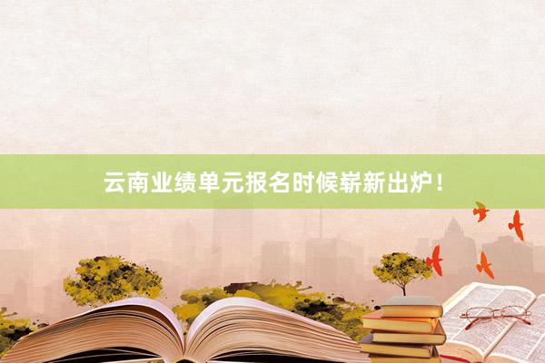 云南业绩单元报名时候崭新出炉！