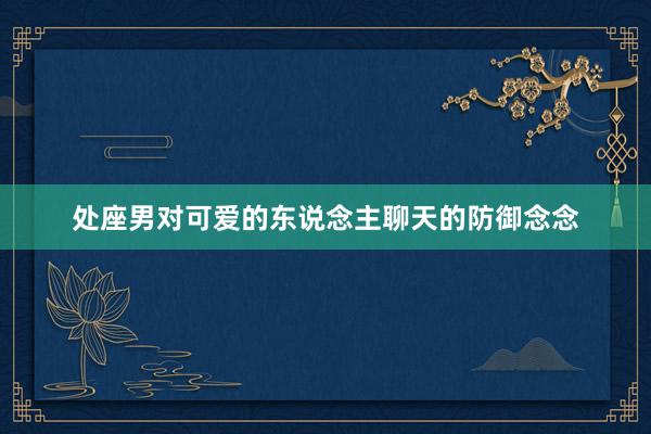 处座男对可爱的东说念主聊天的防御念念